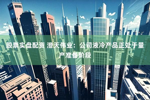 股票实盘配资 澄天伟业：公司液冷产品正处于量产准备阶段