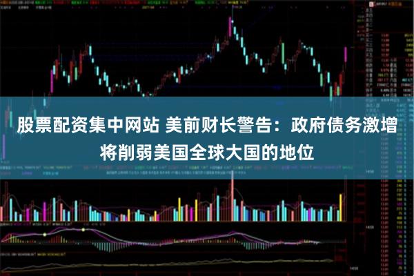 股票配资集中网站 美前财长警告：政府债务激增将削弱美国全球大国的地位
