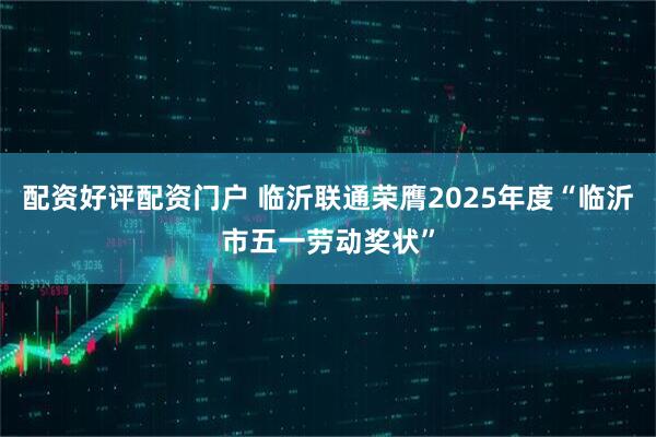 配资好评配资门户 临沂联通荣膺2025年度“临沂市五一劳动奖状”