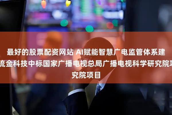 最好的股票配资网站 AI赋能智慧广电监管体系建设 流金科技中标国家广播电视总局广播电视科学研究院项目