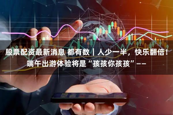 股票配资最新消息 都有数｜人少一半，快乐翻倍！端午出游体验将是“孩孩你孩孩”——