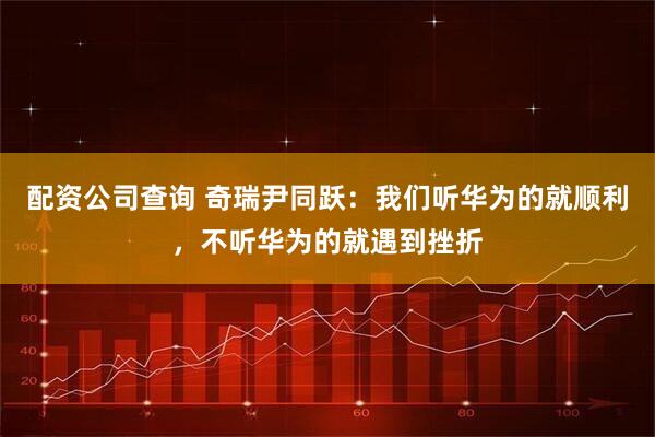 配资公司查询 奇瑞尹同跃：我们听华为的就顺利，不听华为的就遇到挫折