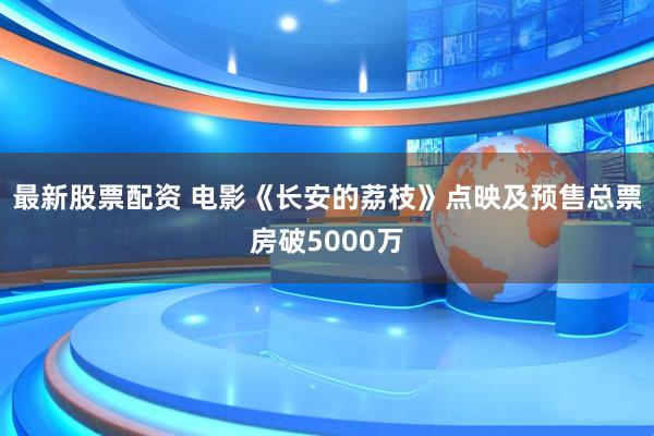 最新股票配资 电影《长安的荔枝》点映及预售总票房破5000万