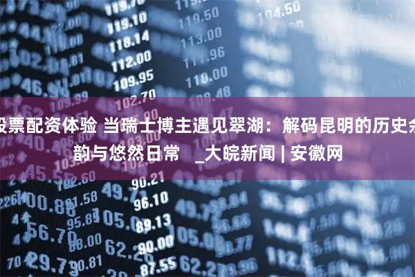 股票配资体验 当瑞士博主遇见翠湖：解码昆明的历史余韵与悠然日常   _大皖新闻 | 安徽网