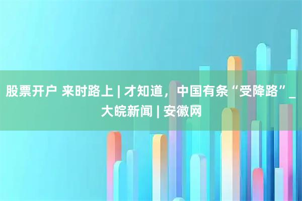 股票开户 来时路上 | 才知道，中国有条“受降路”_大皖新闻 | 安徽网