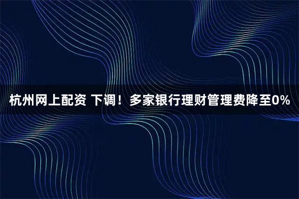杭州网上配资 下调！多家银行理财管理费降至0%
